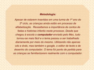 Metodologia:

 Apesar de estarem inseridas em uma turma de 1º ano do
      2º ciclo, as crianças ainda estão em processo de
  alfabetização. Ressaltamos a importância de contos de
    fadas e histórias infantis neste processo. Desde que
  chegou à escola o computador enviado pelo Mec, tudo
   tornou-se mais fácil e o tema passou a ser trabalhado
  diariamente por meio do mesmo. Utilizando não apenas
  cds e dvds, mas também o google, o editor de texto e de
 desenho do computador. O tema foi ponto de partida para
as crianças se familiarizarem realmente com o computador.
 