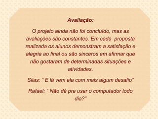 Avaliação:

   O projeto ainda não foi concluído, mas as
avaliações são constantes. Em cada proposta
realizada os alunos demonstram a satisfação e
alegria ao final ou são sinceros em afirmar que
  não gostaram de determinadas situações e
                   atividades.

Silas: “ E lá vem ela com mais algum desafio”

 Rafael: “ Não dá pra usar o computador todo
                     dia?”
 
