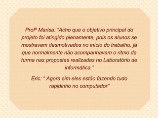 Profº Marisa: “Acho que o objetivo principal do
projeto foi atingido plenamente, pois os alunos se
mostravam desmotivados no início do trabalho, já
que normalmente não acompanhavam o ritmo da
turma nas propostas realizadas no Laboratório de
                    informática.”

    Eric: “ Agora sim eles estão fazendo tudo
             rapidinho no computador”
 