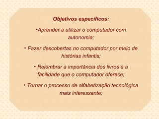 Objetivos específicos:

     •Aprender a utilizar o computador com
                  autonomia;

• Fazer descobertas no computador por meio de
               histórias infantis;

    • Relembrar a importância dos livros e a
      facilidade que o computador oferece;

• Tornar o processo de alfabetização tecnológica
               mais interessante;
 