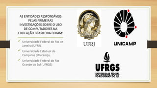 AS ENTIDADES RESPONSÁVEIS
PELAS PRIMEIRAS
INVESTIGAÇÕES SOBRE O USO
DE COMPUTADORES NA
EDUCAÇÃO BRASILEIRA FORAM:
 Universidade Federal do Rio de
Janeiro (UFRJ)
 Universidade Estadual de
Campinas (Unicamp)
 Universidade Federal do Rio
Grande do Sul (UFRGS)
 