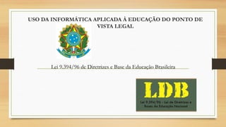 USO DA INFORMÁTICA APLICADA À EDUCAÇÃO DO PONTO DE
VISTA LEGAL
Lei 9.394/96 de Diretrizes e Base da Educação Brasileira
 