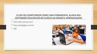 O USO DO COMPUTADOR COMO UMA FERRAMENTA, ALIADA AOS
SOFTWARES EDUCATIVOS NO AUXÍLIO AO ENSINO E APRENDIZAGEM
 Informática Educacional
 Plano pedagógico escolar
 LDB
 