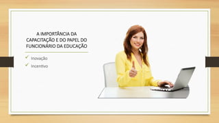 A IMPORTÂNCIA DA
CAPACITAÇÃO E DO PAPEL DO
FUNCIONÁRIO DA EDUCAÇÃO
 Inovação
 Incentivo
 