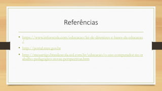 Referências
• https://www.infoescola.com/educacao/lei-de-diretrizes-e-bases-da-educacao
/
• http://portal.mec.gov.br
• http://meuartigo.brasilescola.uol.com.br/educacao/o-uso-computador-no-tr
abalho-pedagogico-novas-perspectivas.htm
 