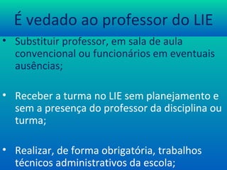 É vedado ao professor do LIE Substituir professor, em sala de aula convencional  ou funcionários  em eventuais ausências; Receber a turma no LIE sem planejamento e sem a presença do professor da disciplina ou turma; Realizar, de forma obrigatória, trabalhos técnicos administrativos da escola; 