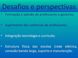 Desafios e perspectivas Formação e adesão de professores e gestores; Suprimento das carências de professores; Integração tecnologia e curriculo; Estrutura física das escolas (rede elétrica, conexão banda larga, suporte e manutenção. 