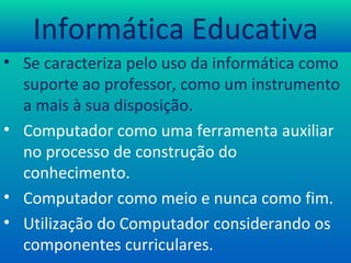 Informática Educativa Se caracteriza pelo uso da informática como suporte ao professor, como um instrumento a mais à sua disposição. Computador como uma ferramenta auxiliar no processo de construção do conhecimento. Computador como meio e nunca como fim. Utilização do Computador considerando os componentes curriculares. 