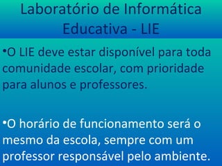 Laboratório de Informática Educativa - LIE O LIE deve estar disponível para toda comunidade escolar, com prioridade para alunos e professores. O horário de funcionamento será o mesmo da escola, sempre com um professor responsável pelo ambiente. 