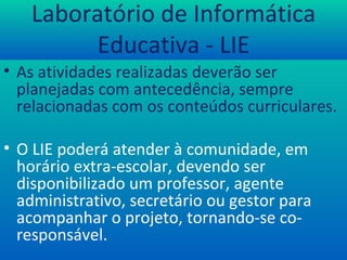 Laboratório de Informática Educativa - LIE As atividades realizadas deverão ser planejadas com antecedência, sempre relacionadas com os conteúdos curriculares. O LIE poderá atender à comunidade, em horário extra-escolar, devendo ser disponibilizado um professor, agente administrativo, secretário ou gestor para acompanhar o projeto, tornando-se co-responsável. 