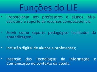 Funções do LIE Proporcionar aos professores e alunos infra-estrutura e suporte de recursos computacionais. Servir como suporte pedagógico facilitador da aprendizagem; Inclusão digital de alunos e professores; Inserção das Tecnologias da Informação e Comunicação no contexto da escola. 