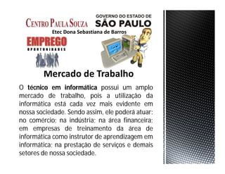 O técnico em informática possui um amplo
mercado de trabalho, pois a utilização da
informática está cada vez mais evidente em
nossa sociedade. Sendo assim, ele poderá atuar:
no comércio; na indústria; na área financeira;
em empresas de treinamento da área de
informática como instrutor de aprendizagem em
informática; na prestação de serviços e demais
setores de nossa sociedade.
 