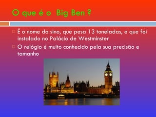 O que é o  Big Ben ? É o nome do sino, que pesa 13 toneladas, e que foi instalado no Palácio de Westminster O relógio é muito conhecido pela sua precisão e tamanho  