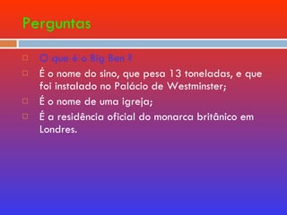 Perguntas O que é o Big Ben ? É o nome do sino, que pesa 13 toneladas, e que foi instalado no Palácio de Westminster; É o nome de uma igreja; É a residência oficial do monarca britânico em Londres. 