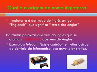 Qual é a origem do nome Inglaterra ? Inglaterra é derivado do inglês antigo  “Englandh”, que significa “ terra dos anglos” Há muitas palavras que vêm do inglês que se chamam  anglicismos , que vem de Anglos Exemplos:  futebol   , ténis  e  andebol,  e muitas outras do domínio da informática:  pen drive ,  play station .   
