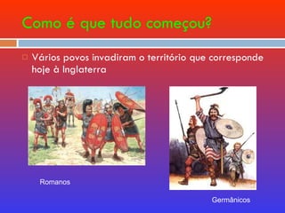 Como é que tudo começou? Vários povos invadiram o território que corresponde hoje à Inglaterra Romanos Germânicos  
