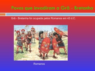 Povos que invadiram a Grã - Bretanha Romanos Grã - Bretanha foi ocupada pelos Romanos em 43 d.C. 