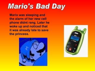 Mario was sleeping and the alarm of her new cell phone didnt rang. Later he woke up and noticed that it was already late to save the princess. Mario's Bad Day 