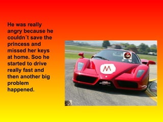 He was really angry because he couldn´t save the princess and missed her keys at home. Soo he started to drive really fast and then another big problem happened. 