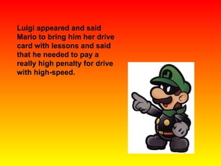 Luigi appeared and said Mario to bring him her drive card with lessons and said that he needed to pay a really high penalty for drive with high-speed. 