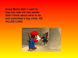 Since Mario didn´t want to lose her new car soo earlier didn´t think about what to do and commited a big crime. HE KILLED LUIGI. 