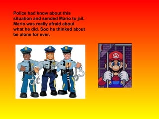 Police had know about this situation and sended Mario to jail. Mario was really afraid about what he did. Soo he thinked about be alone for ever. 