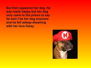 But then appeared her dog. He was really happy but her dog only came to the prison to say he won´t be her dog anymore and he fell asleep dreaming with her love Daisy. 