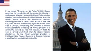 In his memoir ”Dreams from My Father” (1995), Obama
describes the complexities of discovering his identity in
adolescence. After two years at Occidental College in Los
Angeles, he transferred to Columbia University, where he
studied political science and international relations.
Following graduation in 1983, Obama worked in New York
City, then became a community organizer on the South
Side of Chicago, coordinating with churches to improve
housing conditions and set up job-training programs in a
community hit hard by steel mill closures. In 1988, he
went to Harvard Law School, where he attracted national
attention as the first African American president of
the Harvard Law Review. Returning to Chicago, he joined
a small law firm specializing in civil rights.
 