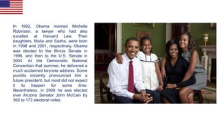 In 1992, Obama married Michelle
Robinson, a lawyer who had also
excelled at Harvard Law. Their
daughters, Malia and Sasha, were born
in 1998 and 2001, respectively. Obama
was elected to the Illinois Senate in
1996, and then to the U.S. Senate in
2004. At the Democratic National
Convention that summer, he delivered a
much acclaimed keynote address. Some
pundits instantly pronounced him a
future president, but most did not expect
it to happen for some time.
Nevertheless, in 2008 he was elected
over Arizona Senator John McCain by
365 to 173 electoral votes.
 