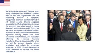 As an incoming president, Obama faced
many challenges—an economic collapse,
wars in Iraq and Afghanistan, and the
continuing menace of terrorism.
Inaugurated before an estimated crowd of
1.8 million people, Obama proposed
unprecedented federal spending to revive
the economy and also hoped to renew
America’s stature in the world. During his
first term he signed three signature bills:
an omnibus bill to stimulate the economy,
legislation making health care more
accessible and affordable, and legislation
reforming the nation’s financial
institutions. Obama also pressed for a fair
pay act for women, financial reform
legislation, and efforts for consumer
protection. In 2009, Obama became the
fourth president to receive the Nobel
Peace Prize.
 