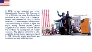 In 2012, he was reelected over former
Massachusetts Governor Mitt Romney by
332 to 206 electoral votes. The Middle East
remained a key foreign policy challenge.
Obama had overseen the killing of Osama
bin Laden, but a new self-proclaimed Islamic
State arose during a civil war in Syria and
began inciting terrorist attacks. Obama
sought to manage a hostile Iran with a treaty
that hindered its development of nuclear
weapons. The Obama administration also
adopted a climate change agreement signed
by 195 nations to reduce greenhouse gas
emissions and slow global warming.
 