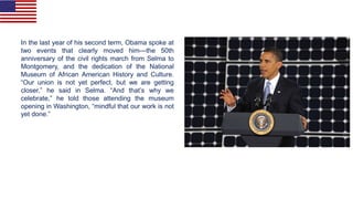 In the last year of his second term, Obama spoke at
two events that clearly moved him—the 50th
anniversary of the civil rights march from Selma to
Montgomery, and the dedication of the National
Museum of African American History and Culture.
“Our union is not yet perfect, but we are getting
closer,” he said in Selma. “And that’s why we
celebrate,” he told those attending the museum
opening in Washington, “mindful that our work is not
yet done.”
 