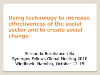 Using technology to increase
effectiveness of the social
sector and to create social
change
Fernanda Bornhausen Sá
Synergos Fellows Global Meeting 2010
Windhoek, Namibia, October 12-15
 