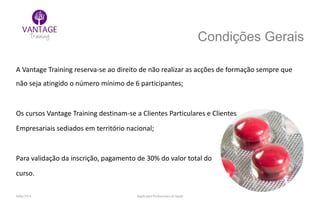 Julho/2014 Inglês para Profissionais de Saúde
Condições Gerais
A Vantage Training reserva-se ao direito de não realizar as acções de formação sempre que
não seja atingido o número mínimo de 6 participantes;
Os cursos Vantage Training destinam-se a Clientes Particulares e Clientes
Empresariais sediados em território nacional;
Para validação da inscrição, pagamento de 30% do valor total do
curso.
 