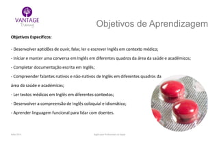 Julho/2014 Inglês para Profissionais de Saúde
Objetivos de Aprendizagem
Objetivos Específicos:
- Desenvolver aptidões de ouvir, falar, ler e escrever Inglês em contexto médico;
- Iniciar e manter uma conversa em Inglês em diferentes quadros da área da saúde e académicos;
- Completar documentação escrita em Inglês;
- Compreender falantes nativos e não-nativos de Inglês em diferentes quadros da
área da saúde e académicos;
- Ler textos médicos em Inglês em diferentes contextos;
- Desenvolver a compreensão de Inglês coloquial e idiomático;
- Aprender linguagem funcional para lidar com doentes.
 