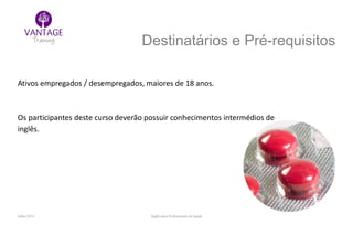 Julho/2014 Inglês para Profissionais de Saúde
Destinatários e Pré-requisitos
Ativos empregados / desempregados, maiores de 18 anos.
Os participantes deste curso deverão possuir conhecimentos intermédios de
inglês.
 