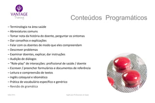 Julho/2014 Inglês para Profissionais de Saúde
Conteúdos Programáticos
– Terminologia na área saúde
– Abreviaturas comuns
– Tomar nota da história do doente, perguntar os sintomas
– Dar conselhos e explicações
– Falar com os doentes de modo que eles compreendam
– Descrever problemas
– Examinar doentes, explicar, dar instruções
– Audição de diálogos
– “Role-play” de interacções: profissional de saúde / doente
– Escrever / preencher formulários e documentos de referência
– Leitura e compreensão de textos
– Inglês coloquial e idiomático
– Prática de vocabulário específico e genérico
– Revisão de gramática
 