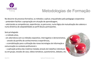 Julho/2014 Inglês para Profissionais de Saúde
Metodologias de Formação
No decorrer do processo formativo, os métodos a aplicar, enquadrados pela pedagogia cooperativa
- pretendem facilitar a apropriação em situação de aprendizagem,
- valorizando as competências, experiências, os percursos, numa lógica de mutualização dos saberes e
numa dinâmica de adaptabilidade ao perfil dos/as participantes.
Será privilegiado
- o método ativo,
- em alternância com os métodos expositivo, interrogativo e demonstrativo,
- através da partilha de conhecimentos e experiências,
- a sensibilização para a utilização das novas tecnologias de informação e
comunicação no contexto profissional e
- a aplicação prática das matérias tratadas através de trabalhos individuais
ou em grupo, estudos de caso, vídeos temáticos, questionários, debates, etc.
 