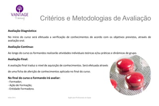 Julho/2014 Inglês para Profissionais de Saúde
Critérios e Metodologias de Avaliação
Avaliação Diagnóstica:
No início do curso será efetuada a verificação de conhecimentos de acordo com os objetivos previstos, através de
avaliação oral.
Avaliação Contínua:
Ao longo do curso os formandos realizarão atividades individuais teóricas e/ou práticas e dinâmicas de grupo.
Avaliação Final:
A avaliação final traduz o nível de aquisição de conhecimentos. Será efetuada através
de uma ficha de aferição de conhecimentos aplicada no final do curso.
No final do curso o Formando irá avaliar:
- Formador;
- Ação de Formação;
- Entidade Formadora.
 