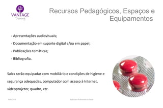 Julho/2014 Inglês para Profissionais de Saúde
Recursos Pedagógicos, Espaços e
Equipamentos
- Apresentações audiovisuais;
- Documentação em suporte digital e/ou em papel;
- Publicações temáticas;
- Bibliografia.
Salas serão equipadas com mobiliário e condições de higiene e
segurança adequadas, computador com acesso à Internet,
videoprojetor, quadro, etc.
 