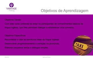 Julho/2014 Inglês para Taxistas
Objetivos de Aprendizagem
Objetivos Gerais:
Com este curso pretende-se dotar os participantes de conhecimentos básicos da
língua inglesa, que lhes permitam dialogar e estabelecer uma conversa.
Objetivos Específicos:
Reconhecer e usar as estruturas base da língua inglesa;
Desenvolver progressivamente a correção na pronúncia;
Elaborar pequenos textos e diálogos simples.
 