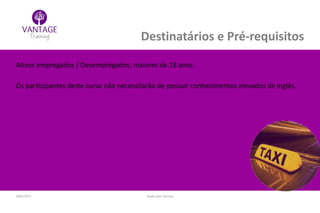 Julho/2014 Inglês para Taxistas
Destinatários e Pré-requisitos
Ativos empregados / Desempregados, maiores de 18 anos.
Os participantes deste curso não necessitarão de possuir conhecimentos elevados de inglês.
 