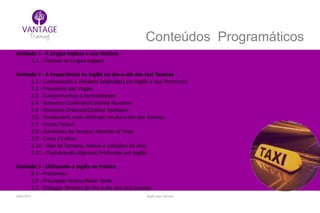 Julho/2014 Inglês para Taxistas
Conteúdos Programáticos
Unidade 1 - A Língua Inglesa e sua História
1.1 - História da Língua Inglesa
Unidade 2 - A Importância do Inglês no dia-a-dia dos (as) Taxistas
2.1 - Conhecendo o Alfabeto (alphabet) em Inglês e sua Pronúncia
2.2 - Pronúncia das Vogais
2.3 - Cumprimentos e Formalidades
2.4 - Números Cardinais/Cardinal Numbers
2.5 - Números Ordinais/Ordinal Numbers
2.6 - Vocabulário mais Utilizado no dia-a-dia dos Taxistas
2.7 - Horas/ Hours
2.8 - Advérbios de Tempo/ Adverbs of Time
2.9 - Cores / Colors
2.10 - Dias da Semana, Meses e Estações do Ano
2.11 - Conhecendo Algumas Profissões em Inglês
Unidade 3 - Utilizando o Inglês na Prática
3.1 - Pronomes
3.2 - Principais Verbos/Main Verbs
3.3 - Diálogos Simples do dia-a-dia dos (as) taxistas
 