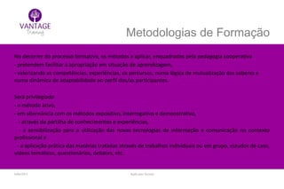 Julho/2014 Inglês para Taxistas
Metodologias de Formação
No decorrer do processo formativo, os métodos a aplicar, enquadrados pela pedagogia cooperativa
- pretendem facilitar a apropriação em situação de aprendizagem,
- valorizando as competências, experiências, os percursos, numa lógica de mutualização dos saberes e
numa dinâmica de adaptabilidade ao perfil dos/as participantes.
Será privilegiado
- o método ativo,
- em alternância com os métodos expositivo, interrogativo e demonstrativo,
- através da partilha de conhecimentos e experiências,
- a sensibilização para a utilização das novas tecnologias de informação e comunicação no contexto
profissional e
- a aplicação prática das matérias tratadas através de trabalhos individuais ou em grupo, estudos de caso,
vídeos temáticos, questionários, debates, etc.
 