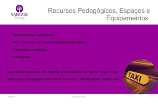 Julho/2014 Inglês para Taxistas
Recursos Pedagógicos, Espaços e
Equipamentos
- Apresentações audiovisuais;
- Documentação em suporte digital e/ou em papel;
- Publicações temáticas;
- Bibliografia.
Salas serão equipadas com mobiliário e condições de higiene e segurança
adequadas, computador com acesso à Internet, videoprojetor, quadro, etc.
 