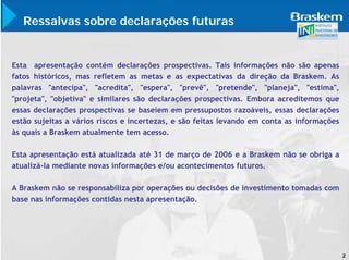 Ressalvas sobre declarações futuras


Esta apresentação contém declarações prospectivas. Tais informações não são apenas
fatos históricos, mas refletem as metas e as expectativas da direção da Braskem. As
palavras "antecipa", "acredita", "espera", "prevê", "pretende", "planeja", "estima",
"projeta", "objetiva" e similares são declarações prospectivas. Embora acreditemos que
essas declarações prospectivas se baseiem em pressupostos razoáveis, essas declarações
estão sujeitas a vários riscos e incertezas, e são feitas levando em conta as informações
às quais a Braskem atualmente tem acesso.

Esta apresentação está atualizada até 31 de março de 2006 e a Braskem não se obriga a
atualizá-la mediante novas informações e/ou acontecimentos futuros.

A Braskem não se responsabiliza por operações ou decisões de investimento tomadas com
base nas informações contidas nesta apresentação.




                                                                                            2
 