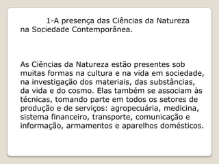 1-A presença das Ciências da Natureza
na Sociedade Contemporânea.



As Ciências da Natureza estão presentes sob
muitas formas na cultura e na vida em sociedade,
na investigação dos materiais, das substâncias,
da vida e do cosmo. Elas também se associam às
técnicas, tomando parte em todos os setores de
produção e de serviços: agropecuária, medicina,
sistema financeiro, transporte, comunicação e
informação, armamentos e aparelhos domésticos.
 