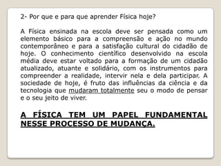 2- Por que e para que aprender Física hoje?

A Física ensinada na escola deve ser pensada como um
elemento básico para a compreensão e ação no mundo
contemporâneo e para a satisfação cultural do cidadão de
hoje. O conhecimento científico desenvolvido na escola
média deve estar voltado para a formação de um cidadão
atualizado, atuante e solidário, com os instrumentos para
compreender a realidade, intervir nela e dela participar. A
sociedade de hoje, é fruto das influências da ciência e da
tecnologia que mudaram totalmente seu o modo de pensar
e o seu jeito de viver.

A FÍSICA TEM UM PAPEL FUNDAMENTAL
NESSE PROCESSO DE MUDANÇA.
 