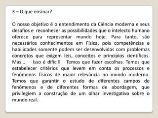 3 – O que ensinar?

O nosso objetivo é o entendimento da Ciência moderna e seus
desafios e reconhecer as possibilidades que o intelecto humano
oferece para representar mundo hoje. Para tanto, são
necessários conhecimentos em Física, pois competências e
habilidades somente podem ser desenvolvidas com problemas
concretos que exigem leis, conceitos e princípios científicos.
Mas... Isso é difícil! Temos que fazer escolhas. Temos que
estabelecer critérios que levem em conta os processos e
fenômenos físicos de maior relevância no mundo moderno.
Temos que garantir o estudo de diferentes campos de
fenômenos e de diferentes formas de abordagem, que
privilegiem a construção de um olhar investigativo sobre o
mundo real.
 