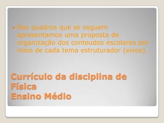    Nos quadros que se seguem
    apresentamos uma proposta de
    organização dos conteudos escolares por
    meio de cada tema estruturador (eixos).



Currículo da disciplina de
Física
Ensino Médio
 